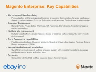 Magento Enterprise: Key Capabilities
 Marketing and Merchandising
– Personalization and targeting using Customer groups and Segmentation, targeted catalog and
shopping cart promotions, Coupons, Automated email reminder, Customizable product catalog
 Customer Engagement
– Reward Points, Private Sales, Wish Lists, Gift Registries, Store Credits, Persistent shopping
cart across devices
 Multiple site management
– Multiple websites from a single instance, shared or separate cart and accounts, native mobile
device support
 Core Commerce capabilities
– Flexible product catalog, Customer accounts, Search and layered navigation, Reviews, Orders,
Return Management (RMA)
 Internationalization and localization
– Out-of-the-box local support, Multiple language support with available translations, language
and locale control across and within sites
 Payments
– Compatible with PA-DSS certified Magento Secure Payment Bridge
 