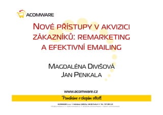 NOVÉ PŘÍSTUPY V AKVIZICI
ZÁKAZNÍKŮ: REMARKETING
  A EFEKTIVNÍ EMAILING

   MAGDALÉNA DIVIŠOVÁ
      JAN PENKALA

                   www.acomware.cz


            ACOMWARE s.r.o. • Hvězdova 1689/2a, 140 00 Praha 4 • Tel.: 737 289 119
    info@acomware.cz • www.acomware.cz • facebook.com/acomware • twitter.com/acomware
 