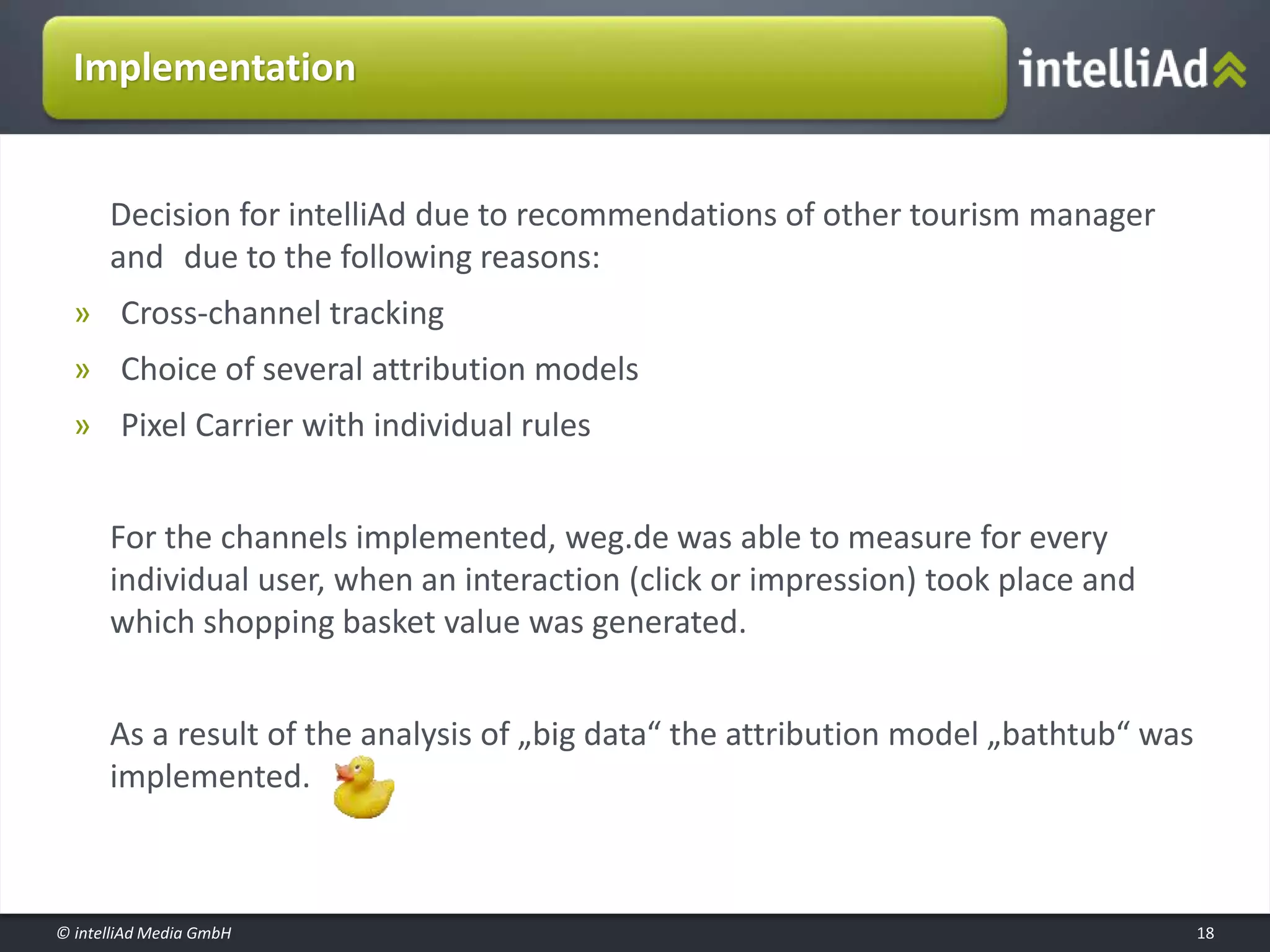 © intelliAd Media GmbH
Implementation
Decision for intelliAd due to recommendations of other tourism manager
and due to the following reasons:
» Cross-channel tracking
» Choice of several attribution models
» Pixel Carrier with individual rules
For the channels implemented, weg.de was able to measure for every
individual user, when an interaction (click or impression) took place and
which shopping basket value was generated.
As a result of the analysis of „big data“ the attribution model „bathtub“ was
implemented.
18
 