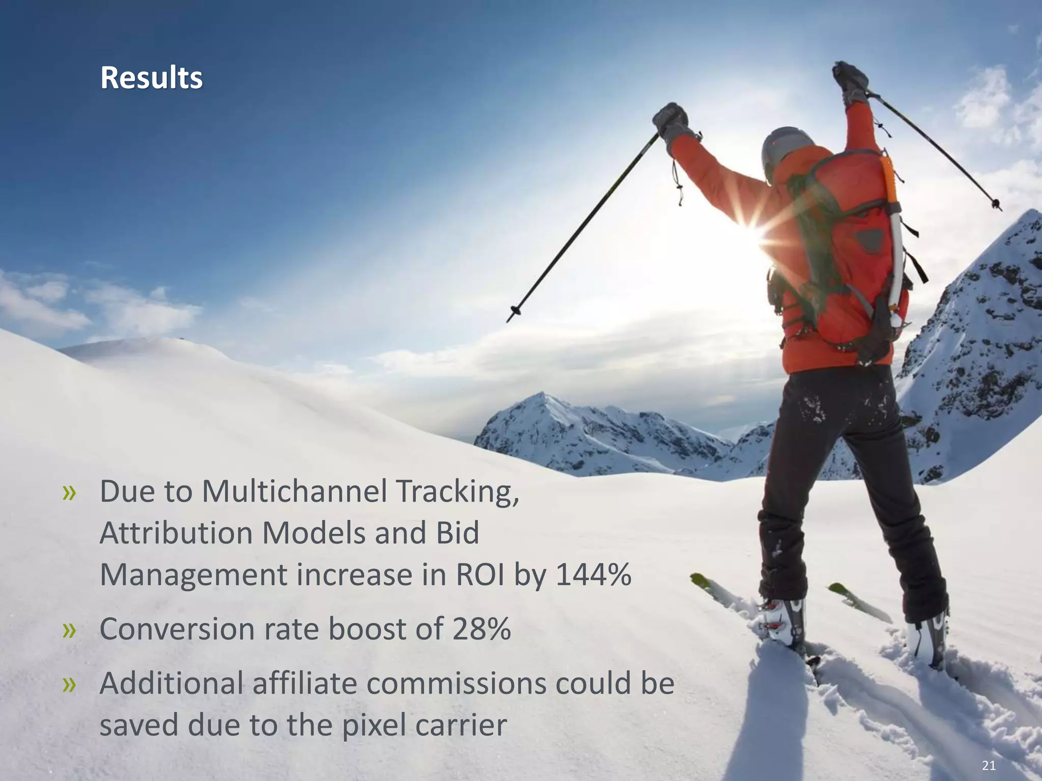 Results
» Due to Multichannel Tracking,
Attribution Models and Bid
Management increase in ROI by 144%
» Conversion rate boost of 28%
» Additional affiliate commissions could be
saved due to the pixel carrier
21
 