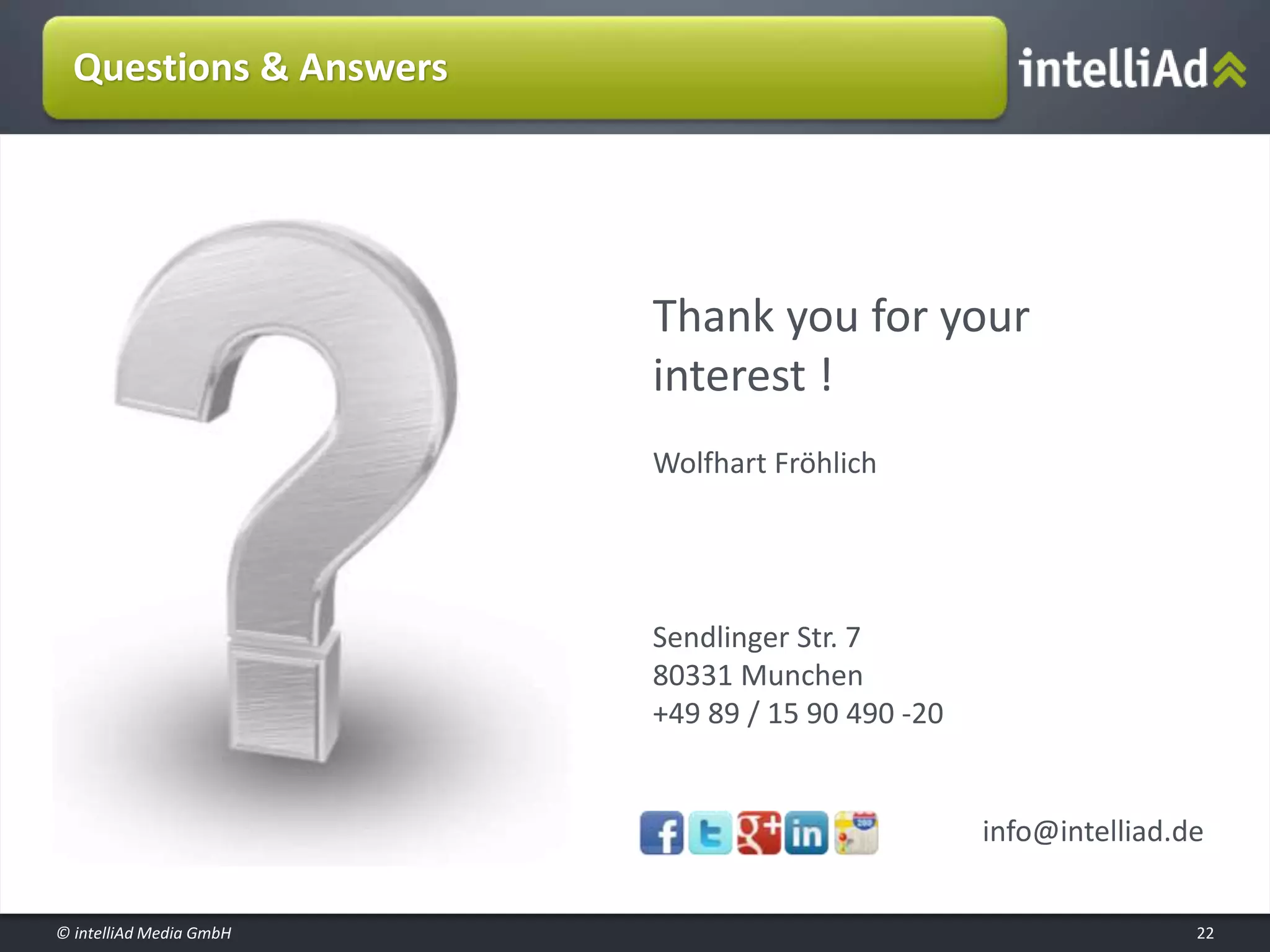 © intelliAd Media GmbH
Questions & Answers
22
Thank you for your
interest !
Wolfhart Fröhlich
Sendlinger Str. 7
80331 Munchen
+49 89 / 15 90 490 -20
info@intelliad.de
 