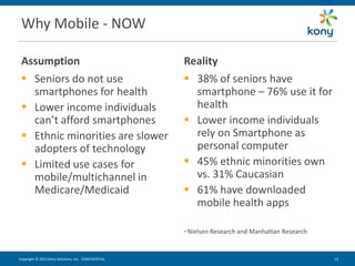 Why Mobile - NOW

 Assumption                                          Reality
  Seniors do not use                                 38% of seniors have
   smartphones for health                              smartphone – 76% use it for
  Lower income individuals                            health
   can’t afford smartphones                           Lower income individuals
  Ethnic minorities are slower                        rely on Smartphone as
   adopters of technology                              personal computer
  Limited use cases for                              45% ethnic minorities own
   mobile/multichannel in                              vs. 31% Caucasian
   Medicare/Medicaid                                  61% have downloaded
                                                       mobile health apps

                                                     * Nielsen   Research and Manhattan Research


Copyright © 2012 Kony Solutions, Inc. CONFIDENTIAL                                                 12 12
 