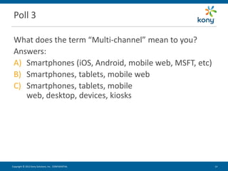 Poll 3

 What does the term “Multi-channel” mean to you?
 Answers:
 A) Smartphones (iOS, Android, mobile web, MSFT, etc)
 B) Smartphones, tablets, mobile web
 C) Smartphones, tablets, mobile
    web, desktop, devices, kiosks




Copyright © 2012 Kony Solutions, Inc. CONFIDENTIAL      14 14
 