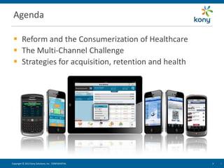 Agenda

  Reform and the Consumerization of Healthcare
  The Multi-Channel Challenge
  Strategies for acquisition, retention and health




Copyright © 2012 Kony Solutions, Inc. CONFIDENTIAL    3   3   3
 