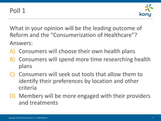 Poll 1

 What in your opinion will be the leading outcome of
 Reform and the “Consumerization of Healthcare”?
 Answers:
 A) Consumers will choose their own health plans
 B) Consumers will spend more time researching health
    plans
 C) Consumers will seek out tools that allow them to
    identify their preferences by location and other
    criteria
 D) Members will be more engaged with their providers
    and treatments

Copyright © 2012 Kony Solutions, Inc. CONFIDENTIAL      5   5
 
