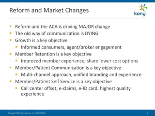 Reform and Market Changes

  Reform and the ACA is driving MAJOR change
  The old way of communication is DYING
  Growth is a key objective
    Informed consumers, agent/broker engagement
  Member Retention is a key objective
    Improved member experience, share lower cost options
  Member/Patient Communication is a key objective
    Multi-channel approach, unified branding and experience
  Member/Patient Self Service is a key objective
    Call center offset, e-claims, e-ID card, highest quality
     experience


Copyright © 2012 Kony Solutions, Inc. CONFIDENTIAL              6   6
 