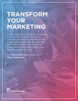 ©2017 AOL Inc. All rights reserved.
TRANSFORM
YOUR
MARKETING
There’s a better way to manage your marketing.
Convertro’s team of experts can help you
coordinate your company’s full media portfolio
to plan, analyze, and optimize your marketing
dollars with confidence. Come see why our
unified platform is leading the industry—and
find out what it can do for you.
Visit www.convertro.com or contact us at
info@convertro.com.
 