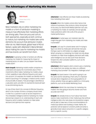 Multichannel Attribution Roundup	 Copyright ©2017 eMarketer, Inc. All rights reserved.	 7
The Advantages of Marketing Mix Models
Matt Krepsik
Global Head of ROI
Nielsen
Most marketers rely on either marketing mix
models or a form of attribution modeling to
measure how effectively their marketing efforts
are driving sales. There are pros and cons to
both approaches, especially as both continue
to mature, but marketing mix models take some
elements into account that attribution models
often do not. Matt Krepsik, global head of ROI at
Nielsen, spoke with eMarketer’s Maria Minsker
about making the case for marketing mix models
and how brands can benefit from them.
eMarketer: A growing number of vendors are offering
marketing mix models for measuring the impact of
marketing tactics on sales. Can you explain how these
models work?
Matt Krepsik: Marketing models enable companies to
understand and assess the incremental value of their
investments. What makes marketing mix models unique
is their capability to take effective frequency and reach
into account. For example, the models can identify that if a
brand is launching a TV campaign, it needs to drive a reach
of around 60% of viewers. That percentage is identified as
a saturation point, and after it’s reached the brand will start
to see diminishing returns.
On top of that, there’s the concept of effective frequency,
which is the number of times a company should invest
in order for a customer to see an ad and respond to it.
The embedded intelligence behind marketing mix model
decisioning is based on an understanding of reach and
frequency, which enables marketers to make better
decisions and optimize their expense.
eMarketer: How effective are these models at predicting
how marketing drives sales?
Krepsik: When the models control other factors that
influence businesses, they produce a fairly strong level
of accuracy. Our Benchmark Media Optimizer tool uses
a marketing mix model, for example, and we typically
make predictions within 5% to 6% of the actual in-
market performance.
eMarketer: In what ways can marketers take the
insight they gain from marketing mix models and make
it actionable?
Krepsik: Let’s say I’m a brand owner and I’m trying to
figure out what my media plan will look like next year.
Perhaps I want to shift dollars to a digital campaign.
What’s amazing is a marketing mix model not only allows
marketers to make those budgetary decisions with really
solid intelligence, but can also push those decisions
forward into other activation platforms, such as the
marketing cloud.
eMarketer: What happens when a brand uses a marketing
mix model from one vendor, but relies on a different
marketing cloud provider? Do integration challenges arise?
Krepsik: No brand owner in the world is going to use
the same tool for everything. [That’s why it’s important
to] build direct integrations to the buying platforms of
choice, whether those are agency platforms or third-party
platforms, such as the Adobe Marketing Cloud.
eMarketer: What’s the next phase for marketing mix
models? Are they going to become smarter and more
accurate over time?
Krepsik: We already know so much about how brand
owners make investments in their media buys that artificial
intelligence [AI] is the next phase. An AI prediction engine
will be able to make two or three recommendations on
media buys before even building a model. Rather, the
prediction will be based on a brand’s profile and what is
generally known about consumers in a specific category
and in a specific country.
 