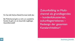 11
Für fast alle Fashion-Retail-Formate heißt das:
Bei Multichannel geht es nicht um zusätzliche
Kanäle. Es geht um ein dauerhaft tragfähiges
Geschäftsmodell!
Zukunftsfähig ist Multi-
channel als grundlegendes 
– kundenfokussiertes,
zukunftsgetriebenes –
Redesign der gesamten
Kanalarchitektur!
 