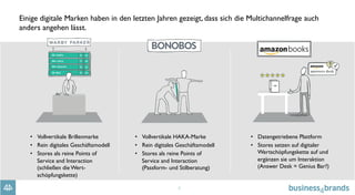 4
Einige digitale Marken haben in den letzten Jahren gezeigt, dass sich die Multichannelfrage auch
anders angehen lässt.
•  Vollvertikale Brillenmarke
•  Rein digitales Geschäftsmodell
•  Stores als reine Points of
Service and Interaction
(schließen die Wert-
schöpfungskette)
•  Vollvertikale HAKA-Marke
•  Rein digitales Geschäftsmodell
•  Stores als reine Points of
Service and Interaction 
(Passform- und Stilberatung)
•  Datengetriebene Plattform
•  Stores setzen auf digitaler
Wertschöpfungskette auf und
ergänzen sie um Interaktion
(Answer Desk = Genius Bar?)
 