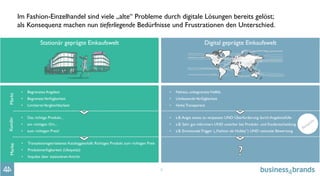 9
Im Fashion-Einzelhandel sind viele „alte“ Probleme durch digitale Lösungen bereits gelöst; 
als Konsequenz machen nun tieferliegende Bedürfnisse und Frustrationen den Unterschied.
MarktKundinMarke
Stationär geprägte Einkaufswelt
•  Begrenztes Angebot
•  BegrenzteVerfügbarkeit
•  LimitierteVergleichbarkeit
•  Das richtige Produkt...
•  am richtigen Ort...
•  zum richtigen Preis!
•  Transaktionsgetriebenes Kataloggeschäft: Richtiges Produkt zum richtigen Preis
•  Produktverfügbarkeit (Ubiquität)
•  Impulse über stationären Antritt
Digital geprägte Einkaufswelt
•  Nahezu unbegrenzteVielfalt
•  UmfassendeVerfügbarkeit
•  Hohe Transparenz
•  z.B.Angst etwas zu verpassen UND Überforderung durch Angebotsfülle
•  z.B. Sehr gut informiert UND unsicher bei Produkt- und Kaufentscheidung
•  z.B. Emotionale Trigger („Fashion als Hobby“) UND rationale Bewertung
 