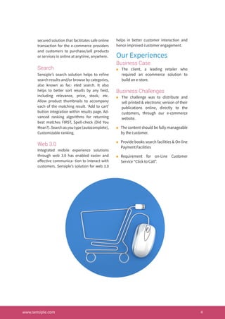 secured solution that facilitates safe online
transaction for the e-commerce providers
and customers to purchase/sell products
or services in online at anytime, anywhere.
Search
Sensiple’s search solution helps to refine
search results and/or browse by categories,
also known as fac- eted search. It also
helps to better sort results by any field,
including relevance, price, stock, etc.
Allow product thumbnails to accompany
each of the matching result. ‘Add to cart’
button integration within results page. Ad-
vanced ranking algorithms for returning
best matches FIRST, Spell-check (Did You
Mean?). Search as you type (autocomplete),
Customizable ranking.
Web 3.0
Integrated mobile experience solutions
through web 3.0 has enabled easier and
effective communica- tion to interact with
customers. Sensiple’s solution for web 3.0
helps in better customer interaction and
hence improved customer engagement.
Our Experiences
Business Case
n	 The client, a leading retailer who
required an ecommerce solution to
build an e-store.
Business Challenges
n	 The challenge was to distribute and
sell printed & electronic version of their
publications online, directly to the
customers, through our e-commerce
website.
n	 The content should be fully manageable
by the customer.
n	 Provide books search facilities & On-line
Payment Facilities
n	 Requirement for on-Line Customer
Service “Click to Call”.
www.sensiple.com 4
 