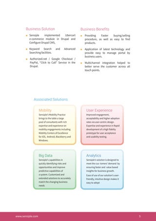 www.sensiple.com 5
Business Solution
n	 Sensiple implemented Ubercart
e-commerce module in Drupal and
Configure Drupal CMS,
n	 Keyword Search and Advanced
Searching facilities.
n	 Authorized.net / Google Checkout /
PayPal, “Click to Call” Service in the
Drupal.
Business Benefits
n	 Providing Faster buying/selling
procedure, as well as easy to find
products.
n	 Application of latest technology and
provide easy to manage portal by
business users.
n	 Multichannel integration helped to
better serve the customer across all
touch points.
Mobility
Sensiple’s Mobility Practice
brings to the table a large
pool of consultants with rich
expertise and experience on
mobility engagements including
Mobility Centers of Excellence
for iOS, Android, Blackberry and
Windows.
Big Data
Sensiple’s capabilities in
quickly identifying risks and
opportunities and improve
predictive capabilities of
a system. Customized and
extended solutions to accurately
match the changing business
needs
User Experience
Improved engagement,
acceptability and higher adoption
rates via user-centric design.
Expertise and experience in Rapid
development of a high fidelity
prototype for user acceptance
and usability testing.
Analytics
Sensiple’s solution is designed to
meet the cus- tomers’ demand by
ensuring faster and value based
insights for business growth.
Ease of use of our solution’s user-
friendly, intuitive design makes it
easy to adopt
Associated Solutions
 