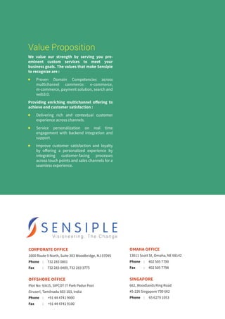 Value Proposition
We value our strength by serving you pre-
eminent custom services to meet your
business goals. The values that make Sensiple
to recognize are :
n 	Proven Domain Competencies across
multichannel commerce: e-commerce,
m-commerce, payment solution, search and
web3.0.
Providing enriching multichannel offering to
achieve end customer satisfaction :
n 	 Delivering rich and contextual customer
experience across channels.
n	 Service personalization on real time
engagement with backend integration and
support.
n 	 Improve customer satisfaction and loyalty
by offering a personalized experience by
integrating customer-facing processes
across touch points and sales channels for a
seamless experience.
CORPORATE OFFICE
1000 Route 9 North, Suite 303 Woodbridge, NJ 07095
Phone	 :	 732 283 0801
Fax	 :	 732 283 0489, 732 283 3775
OFFSHORE OFFICE
Plot No: 9/A15, SIPCOT IT Park Padur Post
Siruseri, Tamilnadu 603 103, India
Phone	 :	 +91 44 4741 9000
Fax	 :	 +91 44 4741 9100
OMAHA OFFICE
13011 Scott St, Omaha, NE 68142
Phone	 :	 402 505 7790
Fax	 :	 402 505 7798
SINGAPORE
662, Woodlands Ring Road
#5-226 Singapore 730 662
Phone	 :	 65 6279 1053
 