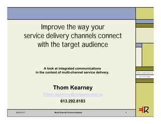 Improve the way your
        service delivery channels connect
             with the target audience


                   A look at integrated communications
             in the context of multi-channel service delivery.       www.rowanwood.ca

                                                                       613.761.6245




                        Thom Kearney
                 Thom.kearney@rowanwood.ca
                              613.292.8183

2001/01/17               Multi-Channel Communications            1
 