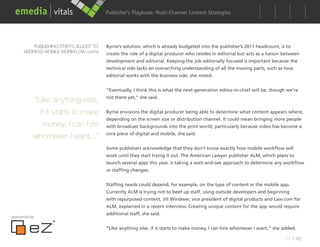 Publisher’s Playbook: Audience Development Strategies
                                                              Multi-Channel Content




          PUBLISHING STAFFS ADJUST TO   Byrne’s solution, which is already budgeted into the publisher’s 2011 headcount, is to
      ADDRESS MOBILE WORKFLOW cont’d    create the role of a digital producer who resides in editorial but acts as a liaison between
                                        development and editorial. Keeping the job editorially focused is important because the
                                        technical side lacks an overarching understanding of all the moving parts, such as how
                                        editorial works with the business side, she noted.


                                        “Eventually, I think this is what the next-generation editor-in-chief will be, though we’re
                                        not there yet,” she said.
           “Like anything else,
             if it starts to make       Byrne envisions the digital producer being able to determine what content appears where,
                                        depending on the screen size or distribution channel. It could mean bringing more people
              money, I can hire         with broadcast backgrounds into the print world, particularly because video has become a
                                        core piece of digital and mobile, she said.
           whomever I want...”
                                        Some publishers acknowledge that they don’t know exactly how mobile workflow will
                                        work until they start trying it out. The American Lawyer publisher ALM, which plans to
                                        launch several apps this year, is taking a wait-and-see approach to determine any workflow
                                        or staffing changes.


                                        Staffing needs could depend, for example, on the type of content in the mobile app.
                                        Currently ALM is trying not to beef up staff, using outside developers and beginning
                                        with repurposed content, Jill Windwer, vice president of digital products and Law.com for
                                        ALM, explained in a recent interview. Creating unique content for the app would require
                                        additional staff, she said.
sponsored by


                                        “Like anything else, if it starts to make money, I can hire whomever I want,” she added.

                                                                                                                             11 / 48
 