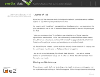 Publisher’s Playbook: Audience Development Strategies
                                                              Multi-Channel Content




          PUBLISHING STAFFS ADJUST TO   Layered on top
      ADDRESS MOBILE WORKFLOW cont’d

                                        Across much of the magazine world, creating digital editions for mobile devices has been
                                        layered on top of the regular production workflow.


                                        For instance, with Condé Nast’s highly publicized Wired app, editors and designers on the
                                        print side worked side by side to determine additional content to enhance storytelling for
                                        the iPad.


                                        “It’s a concurrent workflow,” Scott Dadich, executive director of digital magazine
                                        development at Condé Nast, said at the American Magazine Conference last fall. At the
                                        time, Wired had not assigned additional full-time staff to app production but had hired
                                        freelancers for additional projects, such as video work, as needed, he said.


                                        On the other hand, Time Inc.’s Sports Illustrated decided to hire extra staff to keep up with
                                        the weekly pace of putting out an iPad app on top of a magazine.


                                        “We’ve had to add two people just from the sheer workload,” Chris Hercik, creative
                                        director of Sports Illustrated Group, said at AMC. Like Wired, the staffs seamlessly move
                                        from print and mobile.


                                        Moving mobile in-house

sponsored by                            These skeleton mobile staffs may begin to grow as mobile becomes more integrated into
                                        the organization, particularly on the technology side. While relying on external technology


                                                                                                                             12 / 48
 