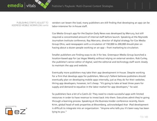 Publisher’s Playbook: Audience Development Strategies
                                                              Multi-Channel Content




          PUBLISHING STAFFS ADJUST TO   vendors can lessen the load, many publishers are still finding that developing an app can be
      ADDRESS MOBILE WORKFLOW cont’d    labor-intensive for in-house staff.


                                        Cox Media Group’s app for the Dayton Daily News was developed by Mercury, but still
                                        required a concentrated amount of internal staff before launch. Speaking at the Reynolds
                                        Journalism Institute conference, Ray Marcano, director of digital strategy for Cox Media
                                        Group Ohio, said newspapers with a circulation of 150,000 to 200,000 should plan on
                                        having about a dozen people working on an app – from marketing to circulation.


                                        Smaller publishers are finding ways to do it for less. Greenspun Media Group launched a
                                        location-based app for Las Vegas Weekly without relying on external vendors. Rob Curley,
                                        the publisher’s senior editor of digital, said the editorial and technology staff work closely
                                        to maintain the app and website.


                                        Eventually more publishers may take their app development in-house. Despite working
                                        for a firm that develops apps for publishers, Mercury’s Tallent believes publishers should
                                        eventually plan on developing mobile apps internally, just as they do for their websites.
                                        Hiring app developers, however, isn’t cheap. “It’s going to take at least three years for
                                        supply and demand to equalize in the labor market for app developers,” he said.


                                        So publishers face a bit of a Catch-22: They need to create successful apps with limited
                                        resources in order to have revenue to invest back into them. Executives admit they’re going
                                        through a learning process. Speaking at the Business Insider conference recently, Kevin
                                        Krim, global head of web properties at Bloomberg, acknowledged that iPad development
sponsored by
                                        is difficult to integrate into an organization: “Anyone who tells you it’s been easy has been
                                        lying to you.”

                                                                                                                              13 / 48
 