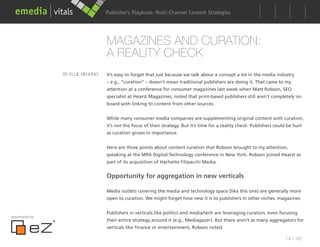 Publisher’s Playbook: Audience Development Strategies
                                                        Multi-Channel Content




                                  MAGAZINES AND CURATION:
                                  A REALITY CHECK
               BY ELLIE BEHLING   It’s easy to forget that just because we talk about a concept a lot in the media industry
                                  – e.g., “curation” – doesn’t mean traditional publishers are doing it. That came to my
                                  attention at a conference for consumer magazines last week when Matt Robson, SEO
                                  specialist at Hearst Magazines, noted that print-based publishers still aren’t completely on
                                  board with linking to content from other sources.


                                  While many consumer media companies are supplementing original content with curation,
                                  it’s not the focus of their strategy. But it’s time for a reality check: Publishers could be hurt
                                  as curation grows in importance.


                                  Here are three points about content curation that Robson brought to my attention,
                                  speaking at the MPA Digital:Technology conference in New York. Robson joined Hearst as
                                  part of its acquisition of Hachette Filipacchi Media.


                                  Opportunity for aggregation in new verticals

                                  Media outlets covering the media and technology space (like this one) are generally more
                                  open to curation. We might forget how new it is to publishers in other niches. magazines


                                  Publishers in verticals like politics and media/tech are leveraging curation, even focusing
sponsored by
                                  their entire strategy around it (e.g., Mediagazer). But there aren’t as many aggregators for
                                  verticals like finance or entertainment, Robson noted.

                                                                                                                          14 / 48
 