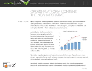 Publisher’s Playbook: Audience Development Strategies
                                                      Multi-Channel Content




                                CROSS-PLATFORM CONTENT:
                                THE NEW IMPERATIVE
               BY ROB O’REGAN   Media companies are being asked to get more out of their content development efforts
                                as they extend and enhance their publications and brands across a broader array of
                                distribution channels. Just as the Web did not replace print, smartphones and tablets will
                                not replace the Web – this is not a zero-sum content game.


                                As distribution platforms evolve, the
                                landscape is changing dramatically.
                                Forrester forecasts that the number of
                                tablet users will grow from 26 million
                                this year to more than 82 million by
                                2015. A report from Pricewaterhouse
                                Coopers projects that digital circulation
                                revenues for consumer magazines will
                                rise to $611 million by 2015, up from $4
                                million in 2010.


                                What’s the impact on publishers? Supporting more platforms and channels means more
                                content to produce. Not an easily achieved mandate when declining print revenues warrant
                                tighter budgets and smaller editorial staffs.

sponsored by
                                What’s the answer? Publishers need to get smarter about their content development
                                efforts. We must continue to explore creative ways to repackage everything we produce

                                                                                                                   16 / 48
 