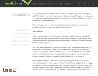 Publisher’s Playbook: Audience Development Strategies
                                                                   Multi-Channel Content




                CROSS-PLATFORM CONTENT:      across multiple platforms. When I worked at IDG, we called this approach “skinning the
                 THE NEW IMPERATIVE cont’d   pig.” Nothing from your reporting, research or data gathering efforts goes to waste, unless
                                             it’s completely irrelevant to your audience. (In which case you should question why you’re
                                             investing in it in the first place.)


                                             Skinning the pig requires a rethinking of all aspects of your business, from journalism
                                             principles to content creation to organizational structures.

                   ...when none of
                                    Journalism
                 the constraints of
                                    Twitter is a news platform. Think about that. Whether it’s a former White House staffer
               traditional media... posting the first tweet about Osama bin Laden’s death or New York Times reporter Brian
               applies, everything Stelter’s Twitter-based reporting on the Joplin tornadoes, Twitter has become a legitimate
                                    platform for breaking news.
                can be different...
                                             This is one aspect of what The Economist’s GL Austin calls “journalistic nuclear physics”–
                                             the concept of “blasting the atomic unit of journalism, the article, into its constituent
                                             quarks, and reassembling them as something else.” Austin posits that when none of the
                                             constraints of traditional media – format, deadlines, etc. – applies, everything can be
                                             different, including how stories are packaged and distributed to an audience.


                                             The Knight Digital Media Center offers another phrase to describe the trend toward
                                             content disaggregation: a Lego approach to storytelling. The concept, put forth by blogger
                                             Amy Gahran, involves creating discrete story “modules” that work in different ways across
sponsored by
                                             different formats. Mobile users, for example, might want smaller chunks of content to
                                             consume quickly on a smaller screen. On the Web, “each story module would include

                                                                                                                                  17 / 48
 