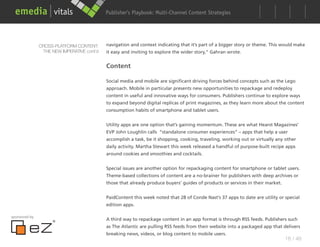 Publisher’s Playbook: Audience Development Strategies
                                                                  Multi-Channel Content




               CROSS-PLATFORM CONTENT:      navigation and context indicating that it’s part of a bigger story or theme. This would make
                THE NEW IMPERATIVE cont’d   it easy and inviting to explore the wider story,” Gahran wrote.


                                            Content

                                            Social media and mobile are significant driving forces behind concepts such as the Lego
                                            approach. Mobile in particular presents new opportunities to repackage and redeploy
                                            content in useful and innovative ways for consumers. Publishers continue to explore ways
                                            to expand beyond digital replicas of print magazines, as they learn more about the content
                                            consumption habits of smartphone and tablet users.


                                            Utility apps are one option that’s gaining momentum. These are what Hearst Magazines’
                                            EVP John Loughlin calls “standalone consumer experiences” – apps that help a user
                                            accomplish a task, be it shopping, cooking, traveling, working out or virtually any other
                                            daily activity. Martha Stewart this week released a handful of purpose-built recipe apps
                                            around cookies and smoothies and cocktails.


                                            Special issues are another option for repackaging content for smartphone or tablet users.
                                            Theme-based collections of content are a no-brainer for publishers with deep archives or
                                            those that already produce buyers’ guides of products or services in their market.


                                            PaidContent this week noted that 28 of Conde Nast’s 37 apps to date are utility or special
                                            edition apps.

sponsored by
                                            A third way to repackage content in an app format is through RSS feeds. Publishers such
                                            as The Atlantic are pulling RSS feeds from their website into a packaged app that delivers
                                            breaking news, videos, or blog content to mobile users.
                                                                                                                                 18 / 48
 