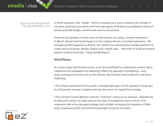 Publisher’s Playbook: Audience Development Strategies
                                                                  Multi-Channel Content




               CROSS-PLATFORM CONTENT:      A fourth example is the “single,” which is emerging as a way to preserve the concept of
                THE NEW IMPERATIVE cont’d   narrative, long-form journalism with fresh packaging. ProPublica has published a series of
                                            articles as Kindle Singles, and the early returns are positive.


                                            These are all examples of what some on the industry are calling “content extensions.”
                                            In March, Hearst hired David Kang is its first creative director of content extensions. “By
                                            reimagining the magazines as brands, the content can extend across multiple platforms to
                                            create new print books, ebooks, digital tools, mobile apps ... that work to build and extend
                                            Hearst’s content franchises,” Kang told Mediapost.


                                            Workflows

                                            As content types and formats evolve, so do the workflows for creating the content. More
                                            magazines and newspapers are adopting a Web-first approach to publishing – even
                                            long-running print brands such as The Atlantic, the Christian Science Monitor and Vance
                                            Publishing.


                                            • The Atlantic attributed its first profit in decades (last year’s fourth quarter) in large part
                                            to a 70 percent increase in digital revenues, the result of a digital-first strategy.


                                            • The Christian Science Monitor took the “web-first” mantra to an extreme – abandoning
                                            its daily print edition for daily news on the web. It changed the entire culture of its
                                            newsroom with a four-pronged strategy that included increasing the frequency of Web
                                            posts, emphasizing SEO, and monitoring Google trends for hot topics.
sponsored by




                                                                                                                                    19 / 48
 