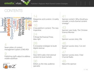 Publisher’s Playbook: Audience Development Strategies
                                                              Multi-Channel Content



  CONTENTS
                                           14                                       41
                                           Magazines and curation: A reality        Sponsor content: Why should you
                                           check                                    consider a multi-channel content
                                                                                    strategy?
                                           16
                                           Cross-platform content: The new          43
                                           imperative                               Sponsor case study: The Christian
                                                                                    Science Monitor
                                           24
                                           5 things the Financial Times             45
                                           does right                               Sponsor success story: Elle


  4                                        28                                       46
                                           5 innovative strategies to build         Sponsor success story: Car and
  Seven pillars of content                 digital revenue                          Driver
  management system (CMS) ROI

  9                                        33                                       47
                                           How GEO scales international             Sponsor success story: Clear
  Publishing staffs adjust to address      content to local markets                 Channel Radio
  mobile workflow

sponsored by
                                           36                                       48
                                           Editors as the new audience              About the sponsor
                                           specialist
                                                                                                                   2 / 48
 