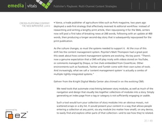 Publisher’s Playbook: Audience Development Strategies
                                                                  Multi-Channel Content




               CROSS-PLATFORM CONTENT:      • Vance, a trade publisher of agriculture titles such as Pork magazine, two years ago
                THE NEW IMPERATIVE cont’d   deployed a web-first strategy that effectively reversed its editorial workflow: instead of
                                            researching and writing a lengthy print article, then repurposing it for the Web, writers
                                            now will post a first take of breaking news at 200 words, following with an update at 400
                                            words, then producing a longer second-day story that is subsequently repurposed for the
                                            print publication.


                                            As the culture changes, so must the systems needed to support it. At the crux of this
                                            shift lies the content management system. Poynter’s Matt Thompson had a great post
                                            this week about how content management systems are evolving. His key point: “There’s
                                            now a genuine expectation that a CMS will play nicely with videos stored on YouTube,
                                            or comments managed by Disqus, or live chats embedded from CoverItLive. Other
                                            environments such as Facebook, Twitter and Tumblr come with their own suites of tools.
                                            And increasingly, what we call a ‘content management system’ is actually a combo of
                                            multiple tightly-integrated systems.”


                                            Gehren from the Knight Digital Media Center also chimed in on the evolving CMS:


                                              We need tools that automate cross-linking between story modules, as well as much of the
                                              navigation and design that visually ties together collections of modules into a story. Simply
                                              generating an index page from a tag or category is not sufficiently engaging or usable.

                                              Such a tool would turn your collection of story modules into an obvious mosaic, not
                                              scattered scraps or a dry list. It would present your content in a way that allows people
sponsored by                                  entering a collection at any point, via any module (no matter how small), on any device,
                                              to easily find and explore other parts of that collection—and to see how they’re related.


                                                                                                                                 20 / 48
 