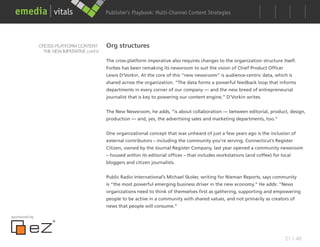 Publisher’s Playbook: Audience Development Strategies
                                                                  Multi-Channel Content




               CROSS-PLATFORM CONTENT:      Org structures
                THE NEW IMPERATIVE cont’d

                                            The cross-platform imperative also requires changes to the organization structure itself.
                                            Forbes has been remaking its newsroom to suit the vision of Chief Product Officer
                                            Lewis D’Vorkin. At the core of this “new newsroom” is audience-centric data, which is
                                            shared across the organization. “The data forms a powerful feedback loop that informs
                                            departments in every corner of our company — and the new breed of entrepreneurial
                                            journalist that is key to powering our content engine,” D’Vorkin writes.


                                            The New Newsroom, he adds, “is about collaboration — between editorial, product, design,
                                            production — and, yes, the advertising sales and marketing departments, too.”


                                            One organizational concept that was unheard of just a few years ago is the inclusion of
                                            external contributors – including the community you’re serving. Connecticut’s Register
                                            Citizen, owned by the Journal Register Company, last year opened a community newsroom
                                            – housed within its editorial offices – that includes workstations (and coffee) for local
                                            bloggers and citizen journalists.


                                            Public Radio International’s Michael Skoler, writing for Nieman Reports, says community
                                            is “the most powerful emerging business driver in the new economy.” He adds: “News
                                            organizations need to think of themselves first as gathering, supporting and empowering
                                            people to be active in a community with shared values, and not primarily as creators of
                                            news that people will consume.”

sponsored by




                                                                                                                                  21 / 48
 