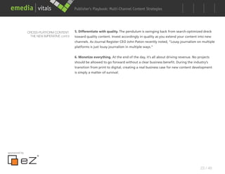 Publisher’s Playbook: Audience Development Strategies
                                                                  Multi-Channel Content




               CROSS-PLATFORM CONTENT:      5. Differentiate with quality. The pendulum is swinging back from search-optimized dreck
                THE NEW IMPERATIVE cont’d   toward quality content. Invest accordingly in quality as you extend your content into new
                                            channels. As Journal Register CEO John Paton recently noted, “Lousy journalism on multiple
                                            platforms is just lousy journalism in multiple ways.”


                                            6. Monetize everything. At the end of the day, it’s all about driving revenue. No projects
                                            should be allowed to go forward without a clear business benefit. During the industry’s
                                            transition from print to digital, creating a real business case for new content development
                                            is simply a matter of survival.




sponsored by




                                                                                                                                23 / 48
 