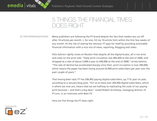 Publisher’s Playbook: Audience Development Strategies
                                                            Multi-Channel Content




                                      5 THINGS THE FINANCIAL TIMES
                                      DOES RIGHT
               BY RON MWANGAGUHUNGA   Many publishers are following the FT brand despite the fact that readers are cut off
                                      after 10 articles per month. I, for one, hit my 10-article limit within the first few weeks of
                                      any month. At the risk of stating the obvious: FT pays for itself by providing actionable
                                      financial information with a nice mix of news, reporting, blogging and video.


                                      Felix Salmon rightly notes on Reuters that despite all the digital kudos, all is not wine
                                      and roses on the print side. “Daily print circulation was 485,000 at the end of 2000, and
                                      dropped at a rate of about 5,000 a year to 440,000 at the end of 2008,” writes Salmon.
                                      “The rate of decline has accelerated sharply since then: print circulation is now 390,000,
                                      which means the paper has been losing around 25,000 print subscribers per year over the
                                      past couple of years.”


                                      That having been said, FT has 206,892 paying digital subscribers, up 71% year on year,
                                      according to a January blog post. “For us to have over 200,000 digital subscribers, which
                                      is where we now are, means that we are halfway to replicating the scale of our paying
                                      print business -- and that’s a big deal,” noted Robert Grimshaw, managing director of
                                      FT.com, in an interview with Beet.TV.


                                      Here are five things the FT does right:

sponsored by




                                                                                                                          24 / 48
 