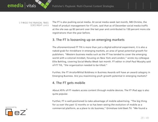 Publisher’s Playbook: Audience Development Strategies
                                                                    Multi-Channel Content




               5 THINGS THE FINANCIAL TIMES   The FT is also pushing social media. At social media week last month, MB Christie, the
                          DOES RIGHT cont’d   head of product management for FT.com, said that as of December social media traffic
                                              at the site was up 83 percent over the last year and contributed to 130 percent more site
                                              registrations than the year before.


                                              3. The FT is loosening up on emerging markets

                                              The aforementioned FT Tilt is more than just a digital-editorial experiment, it is also a
                                              naked grab for mindshare in emerging markets, an area of great potential growth for
                                              publishers. “Western business media such as the FT has tended to cover the emerging
                                              world with a colonial mindset, focusing on New York and London,” wrote my colleague
                                              Ellie Behling, covering Social Media Week last month. FT editor in chief Paul Murphy said
                                              of FT Tilt, “the organization needed to be tilted.”


                                              Further, the FT ArcelorMittal Boldness in Business Awards will have an award category in
                                              Emerging Business. Are you maximizing youfr growth potential in emerging markets?


                                              4. The FT gets mobile

                                              About 45% of FT readers access content through mobile devices. The FT iPad app is also
                                              quite popular.


                                              Further, FT is well-positioned to take advantage of mobile advertising. “The big thing
                                              for us over the past 12 months or so has been seeing the evolution of mobile as a
sponsored by
                                              commercial platform, as a place to do business,” Grimshaw told Beet.TV. “We found a



                                                                                                                                 26 / 48
 