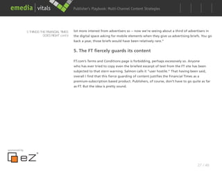 Publisher’s Playbook: Audience Development Strategies
                                                                    Multi-Channel Content




               5 THINGS THE FINANCIAL TIMES   lot more interest from advertisers so -- now we’re seeing about a third of advertisers in
                          DOES RIGHT cont’d   the digital space asking for mobile elements when they give us advertising briefs. You go
                                              back a year, those briefs would have been relatively rare.”


                                              5. The FT fiercely guards its content

                                              FT.com’s Terms and Conditions page is forbidding, perhaps excessively so. Anyone
                                              who has ever tried to copy even the briefest excerpt of text from the FT site has been
                                              subjected to that stern warning. Salmon calls it “user hostile.” That having been said,
                                              overall I find that this fierce guarding of content justifies the Financial Times as a
                                              premium-subscription based product. Publishers, of course, don’t have to go quite as far
                                              as FT. But the idea is pretty sound.




sponsored by




                                                                                                                                   27 / 48
 