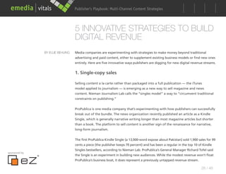 Publisher’s Playbook: Audience Development Strategies
                                                        Multi-Channel Content




                                  5 INNOVATIVE STRATEGIES TO BUILD
                                  DIGITAL REVENUE
               BY ELLIE BEHLING   Media companies are experimenting with strategies to make money beyond traditional
                                  advertising and paid content, either to supplement existing business models or find new ones
                                  entirely. Here are five innovative ways publishers are digging for new digital revenue streams.


                                  1. Single-copy sales

                                  Selling content a la carte rather than packaged into a full publication — the iTunes
                                  model applied to journalism — is emerging as a new way to sell magazine and news
                                  content. Nieman Journalism Lab calls the “singles model” a way to “circumvent traditional
                                  constraints on publishing.”


                                  ProPublica is one media company that’s experimenting with how publishers can successfully
                                  break out of the bundle. The news organization recently published an article as a Kindle
                                  Single, which is generally narrative writing longer than most magazine articles but shorter
                                  than a book. The platform to sell content is another sign of the renaissance for narrative,
                                  long-form journalism.


                                  The first ProPublica Kindle Single (a 13,000-word expose about Pakistan) sold 1,900 sales for 99
                                  cents a piece (the publisher keeps 70 percent) and has been a regular in the top 10 of Kindle
                                  Singles bestsellers, according to Nieman Lab. ProPublica’s General Manager Richard Tofel said
sponsored by
                                  the Single is an experiment in building new audiences. While the modest revenue won’t float
                                  ProPublica’s business boat, it does represent a previously untapped revenue stream.

                                                                                                                        28 / 48
 