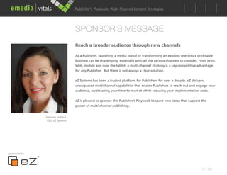 Publisher’s Playbook: Audience Development Strategies
                                                        Multi-Channel Content




                                  SPONSOR’S MESSAGE
                                  Reach a broader audience through new channels

                                  As a Publisher, launching a media portal or transforming an existing one into a profitable
                                  business can be challenging, especially with all the various channels to consider. From print,
                                  Web, mobile and now the tablet, a multi-channel strategy is a key competitive advantage
                                  for any Publisher. But there is not always a clear solution.


                                  eZ Systems has been a trusted platform for Publishers for over a decade. eZ delivers
                                  unsurpassed multichannel capabilities that enable Publishers to reach out and engage your
                                  audience, accelerating your time-to-market while reducing your implementation costs.


                                  eZ is pleased to sponsor this Publisher’s Playbook to spark new ideas that support the
                                  power of multi-channel publishing.


               Gabriele Viebach
                CEO, eZ Systems




sponsored by




                                                                                                                      3 / 48
 
