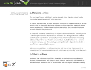 Publisher’s Playbook: Audience Development Strategies
                                                                    Multi-Channel Content




                5 INNOVATIVE STRATEGIES TO    3. Marketing services
               BUILD DIGITAL REVENUE cont’d

                                              The new era of custom publishing is another example of the changing roles of media
                                              companies, beyond being strictly editorially driven.


                                              In the last few years, UBM TechWeb remodeled its business to make B2B marketing services
                                              a central part of its business. While the company still offers traditional marketing services
                                              such as advertising, it has also created ongoing relationships with customers to manage
                                              branded websites and communities.


                                              In some cases advertisers are beginning to request custom content that is editorially driven
                                              – which might sound kind of contradictory. Here’s the idea: A single advertiser will back
                                              content about a specific topic for a specific audience but still want content maintaining
                                              editorial independence and therefore consumer trust. Studio One Networks, a content
                                              syndication company, uses this model by producing editorially independent content in a
                                              specific niche requested by the sponsor.


                                              Like commerce, publishers are still experimenting with how to lasso the opportunity to
                                              create content for brands that is either strictly marketing or a new kind of editorial product.


                                              4. Value in archives

                                              Publishers that have been around for a while have an opportunity to turn their dusty
                                              archives into memorabilia, and many are doing just that. The Chicago Sun-Times sold its
sponsored by
                                              entire archive of photos last year to an enthusiast. That’s not a good example of creating


                                                                                                                                    30 / 48
 