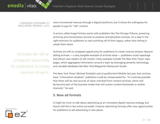 Publisher’s Playbook: Audience Development Strategies
                                                                    Multi-Channel Content




                5 INNOVATIVE STRATEGIES TO    more incremental revenue through a digital storefront, but it shows the willingness for
               BUILD DIGITAL REVENUE cont’d   people to pay for “old” content.


                                              A service called Image Fortress works with publishers like The Chicago Tribune, powering
                                              archiving and monetization services to preserve and sell photo archives. It’s a step in the
                                              right direction for publishers to start profiting off of their legacy, rather than letting it
                                              weigh them down.


                                              Archives are still an untapped opportunity for publishers to create revenue streams. Beyond
         Archives are still an                selling archives — a very tangible example of archival value — publishers could repackage
                                              and attract new readers of old content. Early examples include The New York Times’ topic
       untapped opportunity                   pages, which aggregates information around a topic by leveraging semantic technology,
     for publishers to create                 and valuable databases like New York Magazine’s Restaurant Guide.

           revenue streams.                   The New York Times’ Michael Zimbalist said at paidContent Mobile last year that archives
                                              have “information shadows” publishers could be compensated for. “It is entirely possible
                                              that there will be new sources of value unlocked from content archives, which will
                                              be become part of the business model that will sustain content businesses in mobile
                                              channels,” he said.


                                              5. New ad formats

                                              It might be ironic to talk about advertising as an innovative digital revenue strategy, but
                                              there’s still life in the online ad model. Creative advertising formats offer new opportunities
sponsored by
                                              for publishers to sell advertising in new places.



                                                                                                                                      31 / 48
 