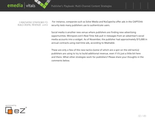 Publisher’s Playbook: Audience Development Strategies
                                                                    Multi-Channel Content




                5 INNOVATIVE STRATEGIES TO    For instance, companies such as Solve Media and NuCaptcha offer ads in the CAPTCHA
               BUILD DIGITAL REVENUE cont’d   security tests many publishers use to authenticate users.


                                              Social media is another new venue where publishers are finding new advertising
                                              opportunities. Minnpost.com’s Real Time Ads pull in messages from an advertiser’s social
                                              media accounts into a widget. As of November, the publisher had approximately $15,000 in
                                              annual contracts using real-time ads, according to Mashable.


                                              These are only a few of the new tactics (some of which are a spin on the old tactics)
                                              publishers are using to try to build additional revenue, even if it’s just a little bit here
                                              and there. What other strategies work for publishers? Please share your thoughts in the
                                              comments below.




sponsored by




                                                                                                                                       32 / 48
 