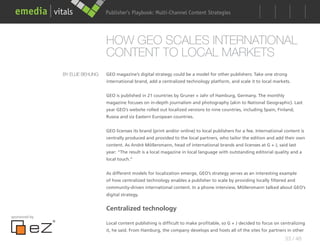 Publisher’s Playbook: Audience Development Strategies
                                                        Multi-Channel Content




                                  HOW GEO SCALES INTERNATIONAL
                                  CONTENT TO LOCAL MARKETS
               BY ELLIE BEHLING   GEO magazine’s digital strategy could be a model for other publishers: Take one strong
                                  international brand, add a centralized technology platform, and scale it to local markets.


                                  GEO is published in 21 countries by Gruner + Jahr of Hamburg, Germany. The monthly
                                  magazine focuses on in-depth journalism and photography (akin to National Geographic). Last
                                  year GEO’s website rolled out localized versions to nine countries, including Spain, Finland,
                                  Russia and six Eastern European countries.


                                  GEO licenses its brand (print and/or online) to local publishers for a fee. International content is
                                  centrally produced and provided to the local partners, who tailor the edition and add their own
                                  content. As André Möllersmann, head of international brands and licenses at G + J, said last
                                  year: “The result is a local magazine in local language with outstanding editorial quality and a
                                  local touch.”


                                  As different models for localization emerge, GEO’s strategy serves as an interesting example
                                  of how centralized technology enables a publisher to scale by providing locally filtered and
                                  community-driven international content. In a phone interview, Möllersmann talked about GEO’s
                                  digital strategy.


                                  Centralized technology
sponsored by
                                  Local content publishing is difficult to make profitable, so G + J decided to focus on centralizing
                                  it, he said. From Hamburg, the company develops and hosts all of the sites for partners in other
                                                                                                                            33 / 48
 
