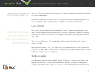 Publisher’s Playbook: Audience Development Strategies
                                                              Multi-Channel Content




       HOW GEO SCALES INTERNATIONAL     countries. (Two countries also host on their own.) The company uses the open-source eZ Publish
      CONTENT TO LOCAL MARKETS cont’d   for content management.


                                        Individual countries are in charge of their own editorial operations and advertising sales. The
                                        business model is mostly advertising-driven, in addition to some merchandise sales.


                                        Local content

                                        Each country has full responsibility for its editorial content, Möllersmann explained. Editors
     Individual countries are           of the main brand select internationally relevant content to deliver to local editors. Translated
                                        international content usually makes up about 80% of the content and local content comprises
       in charge of their own           about 20%.

     editorial operations and
                                        “On the content side we’re offering a package but the responsibility editorially lies with
               advertising sales.       country,” he said.


                                        User-generated content is also a part of the mix, easily integrated thanks to the photo-driven
                                        nature of GEO. Most of the markets feature a photo community where photographers, whether
                                        hobbyist or professional, can share photos.


                                        Continuing scale

                                        GEO centralized platform model has been applied to other G + J brands – most recently the
                                        lifestyle magazine GALA. The International Parenting Network, sprung from the parenting
sponsored by
                                        magazine ELTERN, has rolled out in nine countries on the centralized platform. The parenting



                                                                                                                                34 / 48
 
