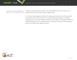 Publisher’s Playbook: Audience Development Strategies
                                                              Multi-Channel Content




       HOW GEO SCALES INTERNATIONAL     content has especially proved successful in this model, Möllersmann said: In France, G + J’s
      CONTENT TO LOCAL MARKETS cont’d   website Enfant.com had a traffic increase in 2009 of 254%.


                                        G + J has also started dipping into mobile. The magazine currently offers one iPad app rather
                                        than different ones for each local site. The company’s GEO Selection began as an English-
                                        language app but is now also available in German and soon Spanish. The company opted for an
                                        English-language version first to help expand its U.S. presence and because English-language
                                        apps have the largest reach, Möllersmann said.




sponsored by




                                                                                                                                35 / 48
 