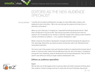 Publisher’s Playbook: Audience Development Strategies
                                                        Multi-Channel Content




                                  EDITORS AS THE NEW AUDIENCE
                                  SPECIALIST
               BY ELLIE BEHLING   I recently met an audience development manager at a major B2B media company, who
                                  explained his job to this effect: “We’re the ones who get the audience for those of you in
                                  editorial to write about.”


                                  When you put it that way, it intrigued me. I responded something along the lines of: “Well,
                                  that’s actually part of my job as well.” Not only are journalists interacting more with our
                                  audience, but increasingly we are, directly or indirectly, charged with creating content aimed to
                                  maintain and attract an audience — a.k.a. audience development, right?


                                  Media companies and audience development managers should be leveraging this approach to
                                  their advantage. Meanwhile, journalists should be honing their skills to be individual brands
                                  and audience specialists.


                                  The trend is part of the greater move and necessity of editors to understand the business side of
                                  media. In a previous post, I spoke more broadly about how the role of the editor is changing to
                                  incorporate more marketing, audience development and business development. Here are three
                                  specific ways editors are taking on larger audience development roles.


                                  Editors as audience specialists

sponsored by                      Search
                                  SEO has been one of the biggest drivers to get journalists and media companies thinking about
                                  their audience. Content strategy continues to evolve like the search landscape. Beyond just
                                                                                                                          36 / 48
 