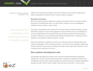 Publisher’s Playbook: Audience Development Strategies
                                                                  Multi-Channel Content




           EDITORS AS THE NEW AUDIENCE      followers and Facebook fans (either for their own following or that of their organization).
                        SPECIALIST cont’d   Editors, essentially, are filling the role of “social circulation managers.”


                                            Being their own brands
                                            We’ve all certainly heard this observation enough: Journalists are their own brands, whether
                                            they work at The Washington Post or are Perez Hilton. Google is now even highlighting
                                            individual content creators in search results.


         ...finding editors with            These days, finding editors with solid brands is the same thing as finding solid editors, period.
                                            Steve Buttry, director of community engagement and social media at the Journal Register Co.,
             solid brands is the            wrote an insightful post this week about how part of having a good brand is being a good
                                            journalist. “Branding” is not undermining the traditional editorial skills. “Branding is never as
        same thing as finding               important as being able to deliver the goods,” he said.

         solid editors, period.
                                            Rather than fighting it, publishers can make use of these journalists as individual assets and
                                            audience ambassadors. Think of every journalist as a club with its own newsletter, representing
                                            another channel of communication to benefit the larger media organization. When you “buy”
                                            a journalist, you’re getting his or her list.


                                            New audience development roles

                                            The expanded roles editors are taking on don’t make the audience development department
                                            irrelevant (no, we don’t want your business job). But it’s important to recognize how the two are
                                            overlapping. To go back to the opening example in this post, let’s just say an audience development
sponsored by
                                            manager shouldn’t feel the need to explain what they do to a journalist – and vice versa.



                                                                                                                                      38 / 48
 