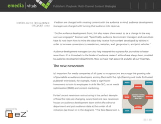 Publisher’s Playbook: Audience Development Strategies
                                                                  Multi-Channel Content




           EDITORS AS THE NEW AUDIENCE      If editors are charged with creating content with the audience in mind, audience development
                        SPECIALIST cont’d   managers are charged with turning that audience into revenue.


                                            “On the audience development front, this also means there needs to be a change in the way
                                            users are engaged,” Keenan said. “Specifically, audience development managers and executives
                                            have to now learn how to mine the data they receive from content developed by editors in
                                            order to increase conversions to newsletters, websites, lead gen products, and print vehicles.”


                                            Audience development managers can also help interpret the audience for journalists to better
                                            serve them. It’s a throwback to the binder of audience research editors have always been provided
                                            by audience development departments. Now we have high-powered analytics at our fingertips.


                                            The new newsroom

                                            It’s important for media companies of all types to recognize and encourage the growing role
                                            of journalists as audience developers, arming them with the right training and tools. Enthusiast
                                            publisher Interweave, for example, made a significant
                                            investment to train its employees in skills like SEO, social media
                                            optimization (SMO) and content marketing.


                                            Forbes’ recent newsroom restructuring is the perfect example
                                            of how the roles are changing. Lewis Dvorkin’s new newsroom
                                            houses an audience development team within the editorial
                                            department and puts audience data at the center of all
sponsored by
                                            initiatives (as shown in in the diagram). “The New Newsroom is



                                                                                                                                   39 / 48
 