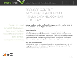 Publisher’s Playbook: Audience Development Strategies
                                                          Multi-Channel Content




                                    SPONSOR CONTENT:
                                    WHY SHOULD YOU CONSIDER
                                    A MULTI-CHANNEL CONTENT
                                    STRATEGY?
       Device users, and            Today, leading media and publishing companies are turning to
                                    eZ to optimize their digital business.
 particularly iPad owners,
                                    Enable your editors
    have shown that they            Keeping content fresh on any digital channel is not an easy task. Whether you are a
respond to advertising on           new site publishing content by the minute, or a monthly publication working on quality
                                    releases, the ability to publish content to any channel is the key to a publisher’s success. eZ
            digital devices.        provides a rich tool set that makes authoring and editing content simple and engaging.
                                    Editors can publish any content regardless of the channel in a quick and easy manner.
  (www.magazinemediafactbook.org)
                                    Drive more advertising revenue
                                    Understand your visitors and allow advertisers to better target their audience. Fresh and
                                    engaging content will enhance the advertising relevancy. Optimize your site allowing
                                    visitors to experience more pages and raise


sponsored by




                                                                                                                          41 / 48
 