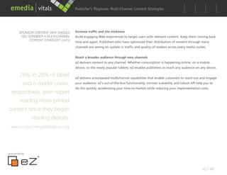 Publisher’s Playbook: Audience Development Strategies
                                                               Multi-Channel Content




        SPONSOR CONTENT: WHY SHOULD      Increase traffic and site stickiness
         YOU CONSIDER A MULTI-CHANNEL    Build engaging Web experiences to target users with relevant content. Keep them coming back
              CONTENT STRATEGY? cont’d
                                         time and again. Publishers who have optimized their distribution of content through many
                                         channels are seeing an update in traffic and quality of readers across every media outlet.


                                         Reach a broader audience through new channels
                                         eZ delivers content to any channel. Whether consumption is happening online, on a mobile
                                         device, or the newly popular tablets; eZ enables publishers to reach any audience on any device.

    28% to 26% of tablet                 eZ delivers unsurpassed multichannel capabilities that enable customers to reach out and engage
     and e-reader users,                 your audience. eZ’s out-of-the-box functionality, intrinsic scalability and robust API help you to
                                         do this quickly, accelerating your time-to-market while reducing your implementation costs.
 respectively, even report
    reading more printed
content since they began
          reading digitally.
  (www.magazinemediafactbook.org)




sponsored by




                                                                                                                                   42 / 48
 