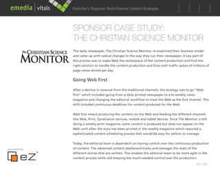 Publisher’s Playbook: Audience Development Strategies
                                     Multi-Channel Content




               SPONSOR CASE STUDY:
               THE CHRISTIAN SCIENCE MONITOR
               The daily newspaper, The Christian Science Monitor, re-examined their business model
               and came up with radical changes to the way they run their newspaper. A key part of
               this process was to make Web the centerpiece of the content production and find the
               right solution to handle the content production and flow with traffic spikes of millions of
               page-views served per day.


               Going Web First

               After a decline in revenue from the traditional channels, the strategy was to go “Web
               first” which included going from a daily printed newspaper to a bi-weekly news-
               magazine and changing the editorial workflow to treat the Web as the first channel. This
               shift included continuous deadlines for content produced for the Web.


               Web first meant producing the content via the Web and feeding the different channels
               like Web, Print, Syndication services, mobile and tablet devices. Since The Monitor is still
               doing a weekly print magazine, some content is produced but does not appear on the
               Web until after the story has been printed in the weekly magazine which required a
               sophisticated content scheduling process that would be easy for editors to manage.


               Today, the editorial team is dependent on having control over the continuous production
sponsored by   of content. The advanced content dashboard tracks and manages the state of the
               different stories that are written. This enables the editorial team to be more agile in the
               content process while still keeping the much-needed control over the production.
                                                                                                   43 / 48
 