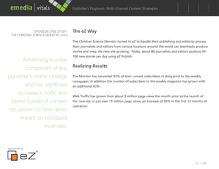 Publisher’s Playbook: Audience Development Strategies
                                                               Multi-Channel Content




                 SPONSOR CASE STUDY:     The eZ Way
  THE CHRISTIAN SCIENCE MONITOR cont’d

                                         The Christian Science Monitor turned to eZ to handle their publishing and editorial process.
                                         Now journalists and editors from various locations around the world can seamlessly produce
                                         stories and keep the new site growing. Today, about 80 journalists and editors produce 50-
                                         100 new stories per day using eZ Publish.
       Advertising is a key
                                         Realizing Results
        component of any
publisher’s online strategy              The Monitor has converted 93% of their current subscribers of daily print to the weekly
                                         newspaper. In addition the number of subscribers to the weekly magazine has grown with
        and this significant             an additional 63%.

     increase in traffic and             Web Traffic has grown from about 9 million page views the month prior to the launch of
 better handle of content                the new site to just over 19 million page views, an increase of 50% in the first 12 months of
                                         operation.
has proven to have direct
      impact on increased
                 revenues.


sponsored by




                                                                                                                             44 / 48
 