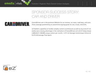 Publisher’s Playbook: Audience Development Strategies
                                     Multi-Channel Content




               SPONSOR SUCCESS STORY:
               CAR AND DRIVER
               CarandDriver.com is the premiere Website for car reviews, car news, road tests, and auto
               show coverage powered by an automotive buying guide for cars, trucks, and SUVs.


               eZ Publish’s capability to handle complex content architectures as well as any kind of rich
               media was a strong advantage in the realization of CarandDriver.com which today enjoys
               2,805,022/1,104,000 unique visitors per month, 1.27/1.32 Average Visits/Unique Visitors &
               8.27/2.20 Average Time Spent.




sponsored by




                                                                                                 46 / 48
 